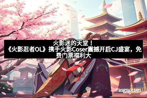 火影迷的天堂！《火影忍者OL》携手火影Coser震撼开启CJ盛宴，免费门票福利大放送！